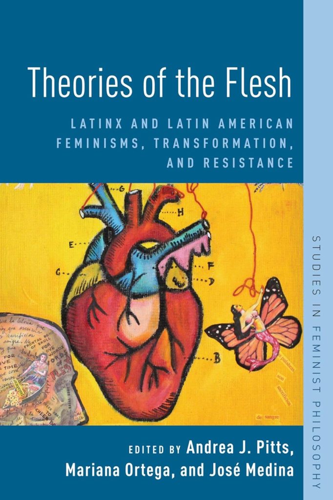 Theories of the Flesh - Latinx and Latin American Feminisms, Transformation, and Resistance. Edited by Andrea J. Pitts, Mariana Ortega, and Jose Medina.
