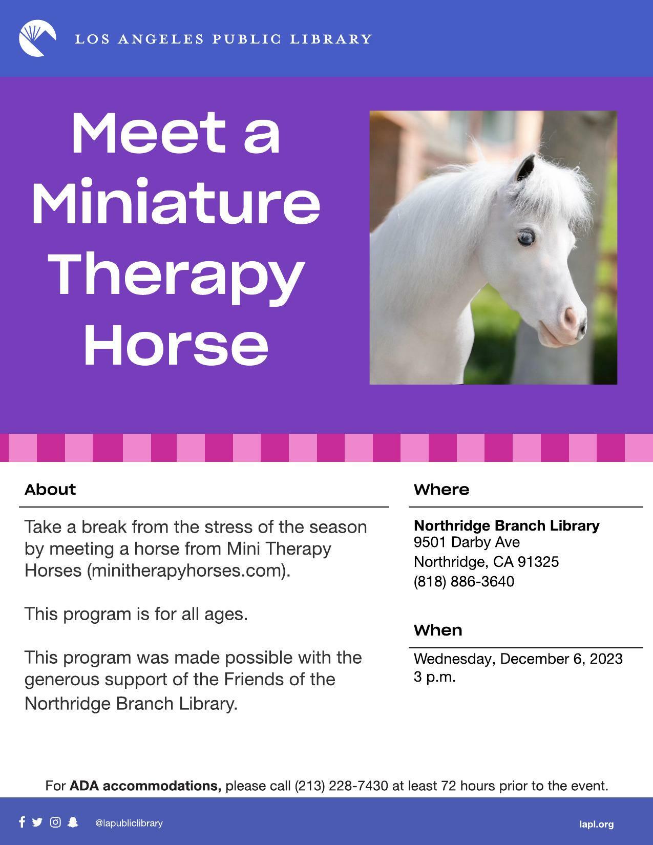 Meet a miniature therapy horse at Northridge Branch Library, 9501 Darby Ave, Northridge, CA 91325. Wednesday, December 6, 2023 at 3 p.m. Branch phone number is (818) 886-3640. For ADA accommodations, please call (213) 228-7430 at least 72 hours prior to the event.