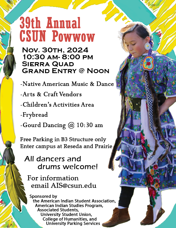 39th Annual CSUN Powwow
Nov. 30th, 2024
10:30 AM through 8:00 PM
Sierra Quad
Grand Entry at noon

-Native American Music & Dance
-Arts & Craft Vendors
-Children's Activities Area
-Frybread
-Gourd Dancing at 10:30 AM

Free Parking in B3 Structure only
Enter campus at Reseda and Prairie

All dancers and drums welcome!

For information email AIS@csun.edu

Sponsored by the American Indian Student Association, American Indian Studies Program, Associated Students, University Student Union, College of Humanities, and University Parking Services